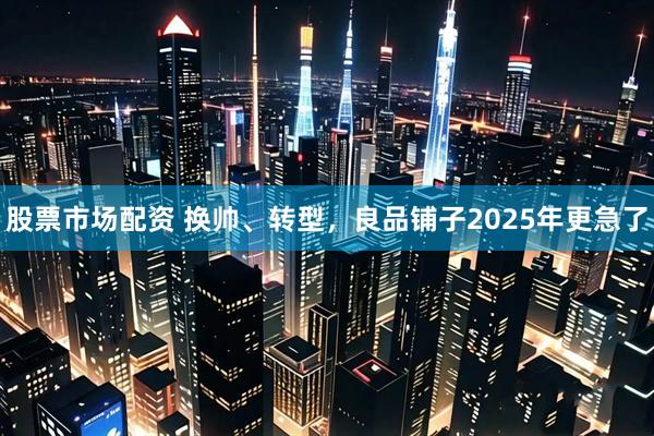 股票市场配资 换帅、转型，良品铺子2025年更急了