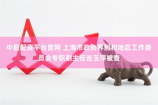 中股配资平台官网 上海市政协界别和地区工作委员会专职副主任吉玉萍被查
