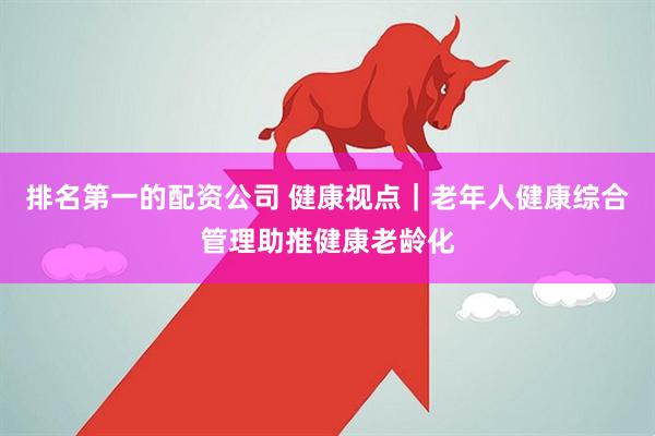 排名第一的配资公司 健康视点｜老年人健康综合管理助推健康老龄化