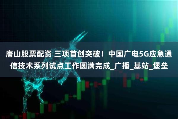 唐山股票配资 三项首创突破！中国广电5G应急通信技术系列试点工作圆满完成_广播_基站_堡垒