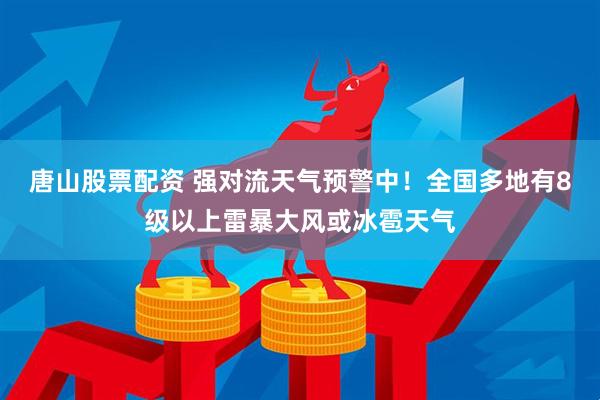 唐山股票配资 强对流天气预警中！全国多地有8级以上雷暴大风或冰雹天气