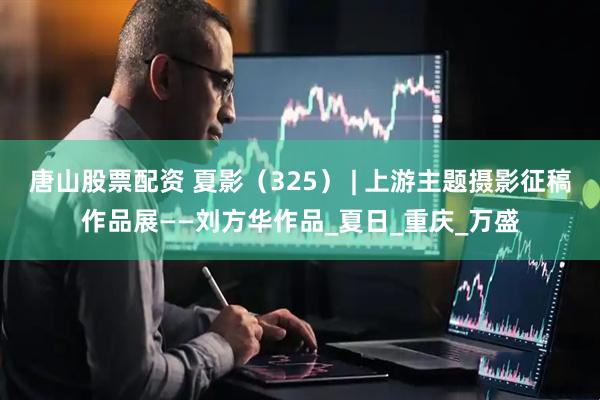 唐山股票配资 夏影（325） | 上游主题摄影征稿作品展——刘方华作品_夏日_重庆_万盛