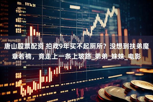 唐山股票配资 拍戏9年买不起厕所？没想到扶弟魔章若楠，竟走上一条上坡路_弟弟_妹妹_电影