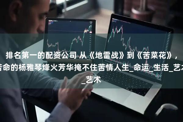 排名第一的配资公司 从《地雷战》到《苦菜花》，苦命的杨雅琴烽火芳华掩不住苦情人生_命运_生活_艺术