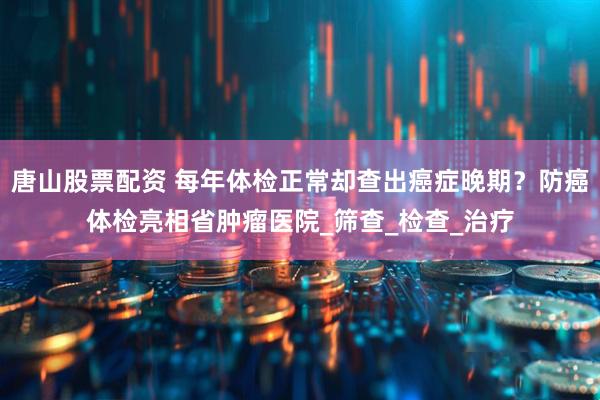 唐山股票配资 每年体检正常却查出癌症晚期？防癌体检亮相省肿瘤医院_筛查_检查_治疗