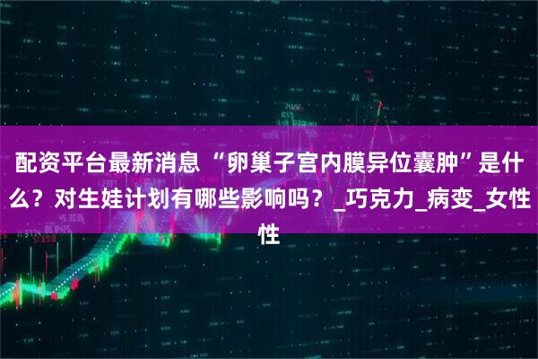 配资平台最新消息 “卵巢子宫内膜异位囊肿”是什么？对生娃计划有哪些影响吗？_巧克力_病变_女性