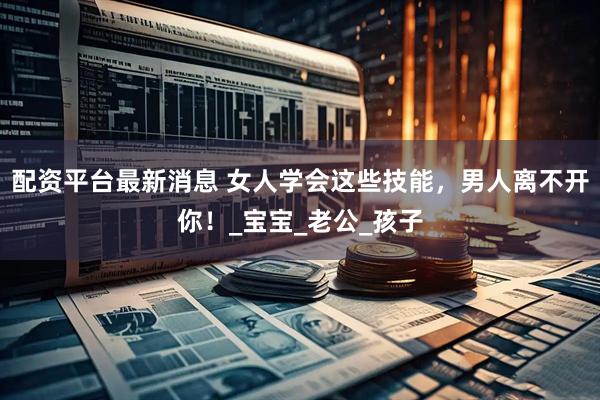 配资平台最新消息 女人学会这些技能，男人离不开你！_宝宝_老公_孩子