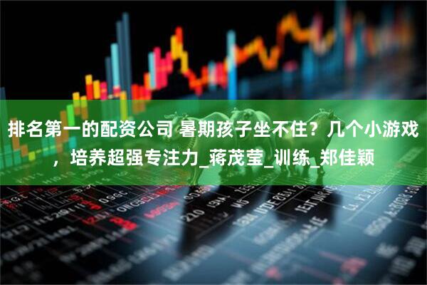 排名第一的配资公司 暑期孩子坐不住？几个小游戏，培养超强专注力_蒋茂莹_训练_郑佳颖