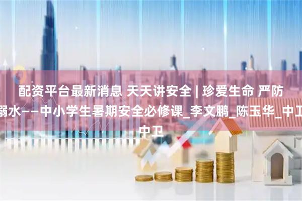 配资平台最新消息 天天讲安全 | 珍爱生命 严防溺水——中小学生暑期安全必修课_李文鹏_陈玉华_中卫