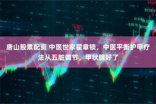 唐山股票配资 中医世家翟章锁，中医平衡护甲疗法从五脏调节，甲状腺好了