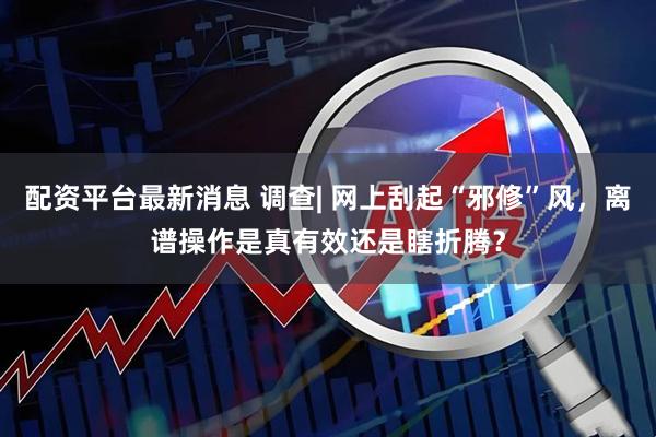 配资平台最新消息 调查| 网上刮起“邪修”风，离谱操作是真有效还是瞎折腾？