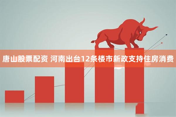 唐山股票配资 河南出台12条楼市新政支持住房消费