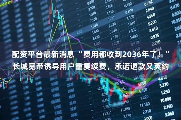 配资平台最新消息 “费用都收到2036年了！”长城宽带诱导用户重复续费，承诺退款又爽约