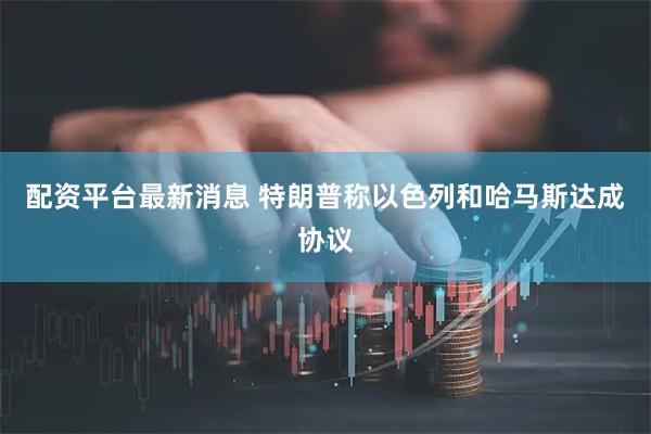 配资平台最新消息 特朗普称以色列和哈马斯达成协议