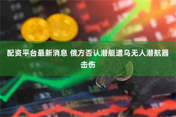 配资平台最新消息 俄方否认潜艇遭乌无人潜航器击伤