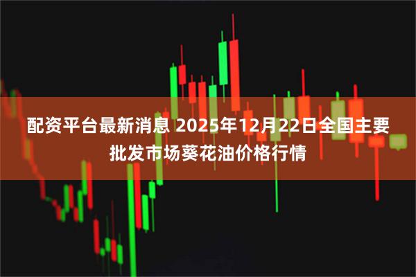 配资平台最新消息 2025年12月22日全国主要批发市场葵花油价格行情