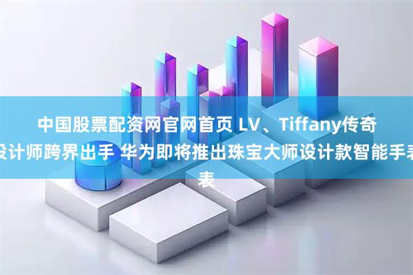 中国股票配资网官网首页 LV、Tiffany传奇设计师跨界出手 华为即将推出珠宝大师设计款智能手表